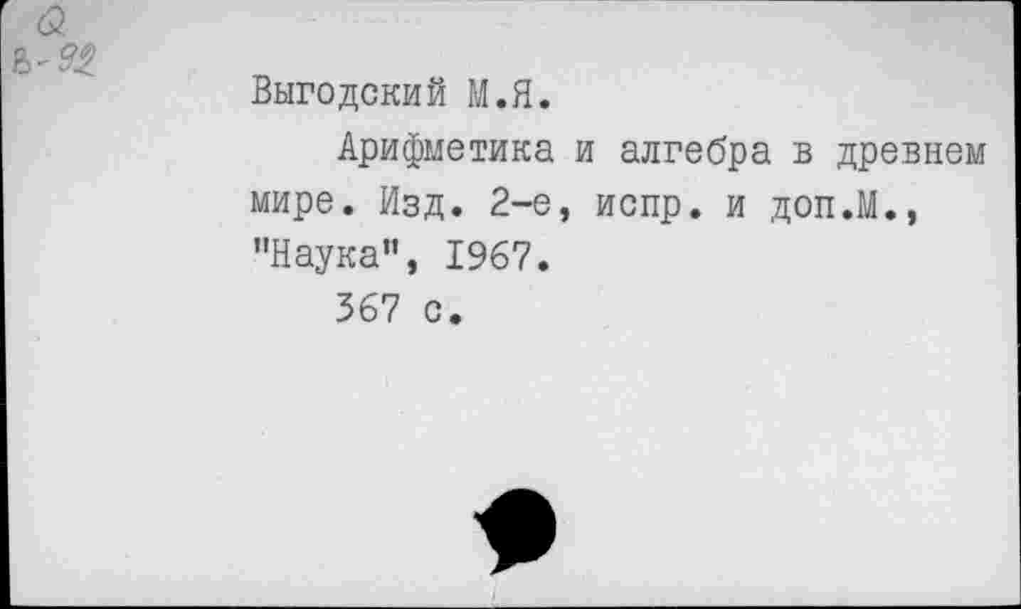 ﻿<3
Выгодский М.Я.
Арифметика и алгебра в древнем мире. Изд. 2-е, испр. и доп.М., "Наука”, 1967.
367 с.